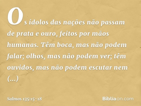 Os ídolos das nações
não passam de prata e ouro,
feitos por mãos humanas. Têm boca, mas não podem falar;
olhos, mas não podem ver; têm ouvidos, mas não podem es