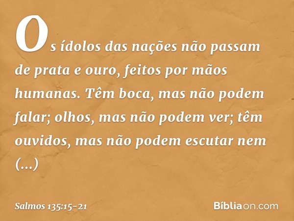 Os ídolos das nações
não passam de prata e ouro,
feitos por mãos humanas. Têm boca, mas não podem falar;
olhos, mas não podem ver; têm ouvidos, mas não podem es