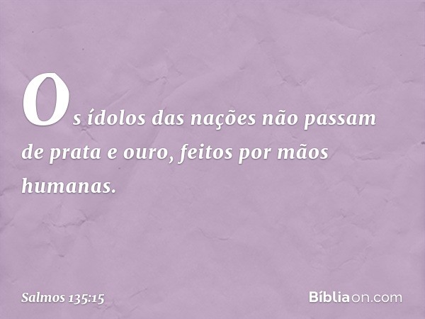 Os ídolos das nações
não passam de prata e ouro,
feitos por mãos humanas. -- Salmo 135:15