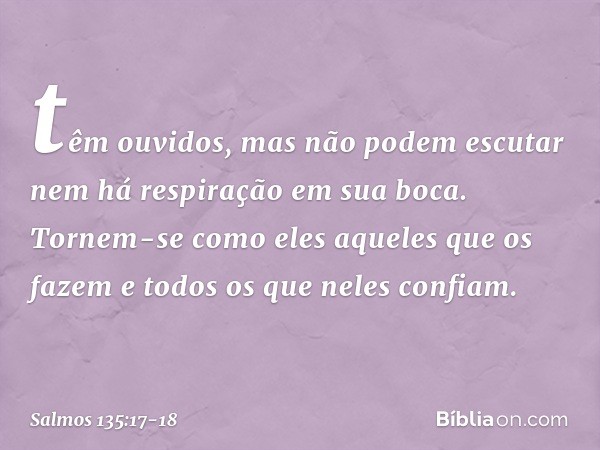 têm ouvidos, mas não podem escutar
nem há respiração em sua boca. Tornem-se como eles aqueles que os fazem
e todos os que neles confiam. -- Salmo 135:17-18