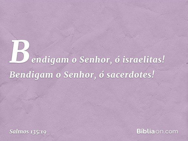 Bendigam o Senhor, ó israelitas!
Bendigam o Senhor, ó sacerdotes! -- Salmo 135:19