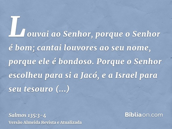 Louvai ao Senhor, porque o Senhor é bom; cantai louvores ao seu nome, porque ele é bondoso.Porque o Senhor escolheu para si a Jacó, e a Israel para seu tesouro 