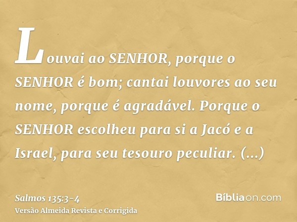 Louvai ao SENHOR, porque o SENHOR é bom; cantai louvores ao seu nome, porque é agradável.Porque o SENHOR escolheu para si a Jacó e a Israel, para seu tesouro pe