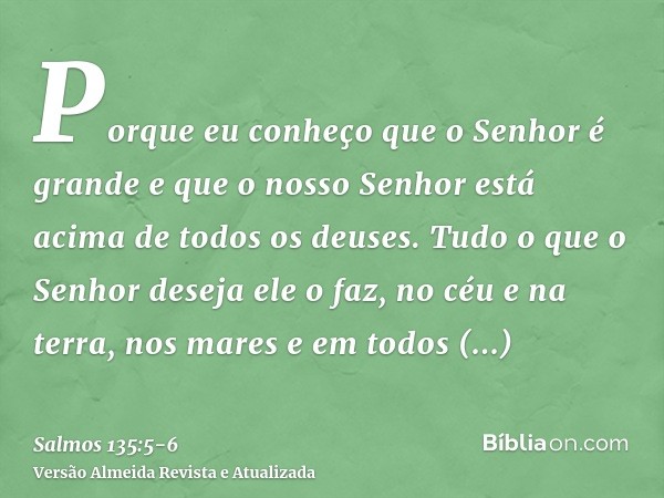 Porque eu conheço que o Senhor é grande e que o nosso Senhor está acima de todos os deuses.Tudo o que o Senhor deseja ele o faz, no céu e na terra, nos mares e 