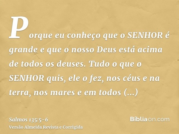 Porque eu conheço que o SENHOR é grande e que o nosso Deus está acima de todos os deuses.Tudo o que o SENHOR quis, ele o fez, nos céus e na terra, nos mares e e