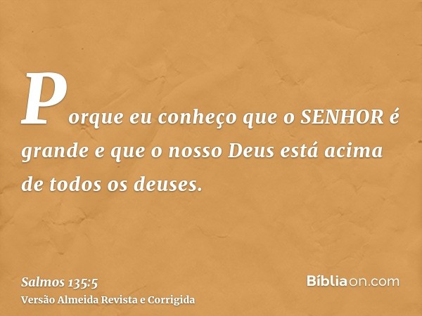 Porque eu conheço que o SENHOR é grande e que o nosso Deus está acima de todos os deuses.