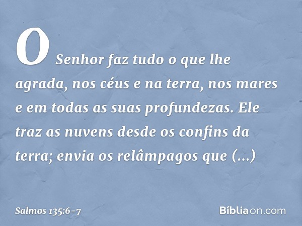 O Senhor faz tudo o que lhe agrada,
nos céus e na terra,
nos mares e em todas as suas profundezas. Ele traz as nuvens desde os confins da terra;
envia os relâmp