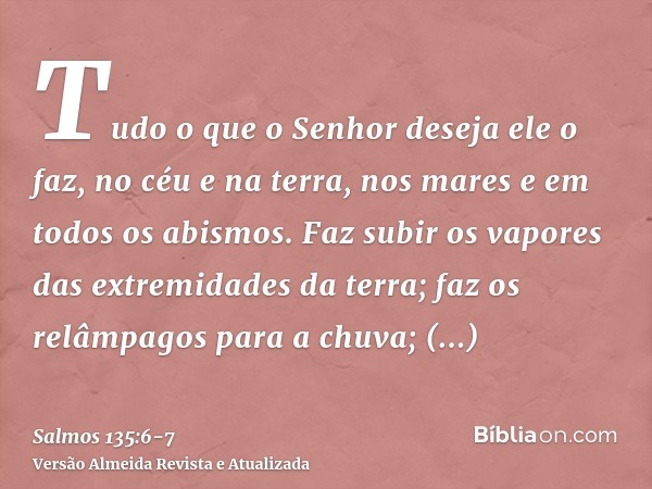 Tudo o que o Senhor deseja ele o faz, no céu e na terra, nos mares e em todos os abismos.Faz subir os vapores das extremidades da terra; faz os relâmpagos para 