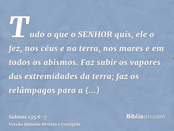 Tudo o que o SENHOR quis, ele o fez, nos céus e na terra, nos mares e em todos os abismos.Faz subir os vapores das extremidades da terra; faz os relâmpagos para