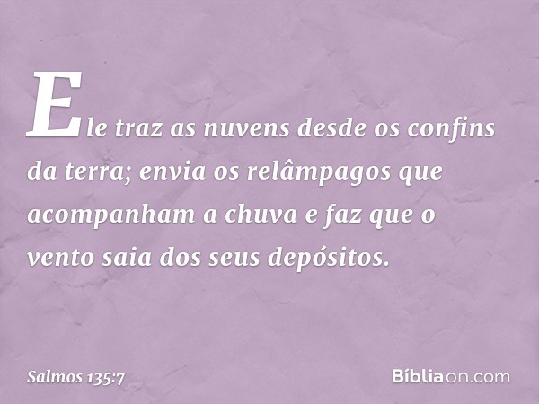 Ele traz as nuvens desde os confins da terra;
envia os relâmpagos que acompanham a chuva
e faz que o vento saia dos seus depósitos. -- Salmo 135:7