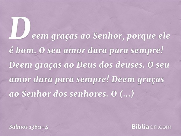 Deem graças ao Senhor, porque ele é bom.
O seu amor dura para sempre! Deem graças ao Deus dos deuses.
O seu amor dura para sempre! Deem graças ao Senhor dos sen