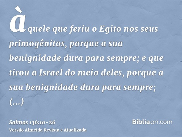 àquele que feriu o Egito nos seus primogênitos, porque a sua benignidade dura para sempre;e que tirou a Israel do meio deles, porque a sua benignidade dura para