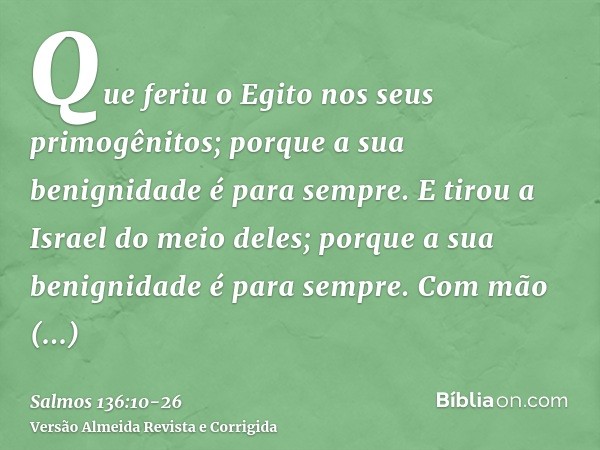 Que feriu o Egito nos seus primogênitos; porque a sua benignidade é para sempre.E tirou a Israel do meio deles; porque a sua benignidade é para sempre.Com mão f