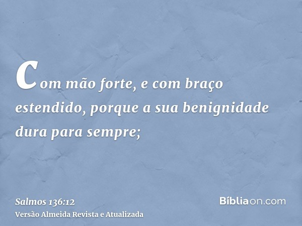 com mão forte, e com braço estendido, porque a sua benignidade dura para sempre;