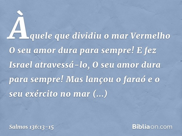 Àquele que dividiu o mar Vermelho
O seu amor dura para sempre! E fez Israel atravessá-lo,
O seu amor dura para sempre! Mas lançou o faraó e o seu exército
no ma