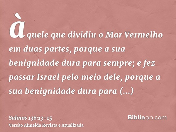 àquele que dividiu o Mar Vermelho em duas partes, porque a sua benignidade dura para sempre;e fez passar Israel pelo meio dele, porque a sua benignidade dura pa