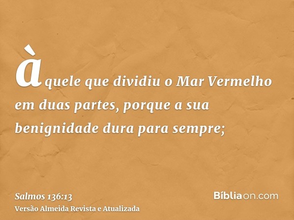 àquele que dividiu o Mar Vermelho em duas partes, porque a sua benignidade dura para sempre;