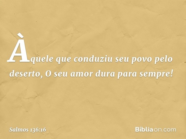 Àquele que conduziu seu povo pelo deserto,
O seu amor dura para sempre! -- Salmo 136:16