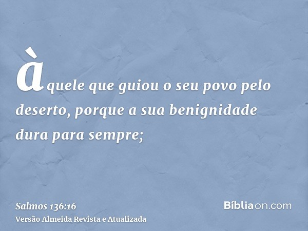 àquele que guiou o seu povo pelo deserto, porque a sua benignidade dura para sempre;