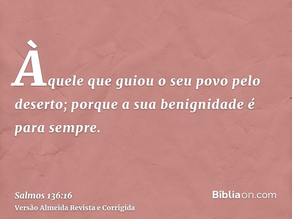 Àquele que guiou o seu povo pelo deserto; porque a sua benignidade é para sempre.