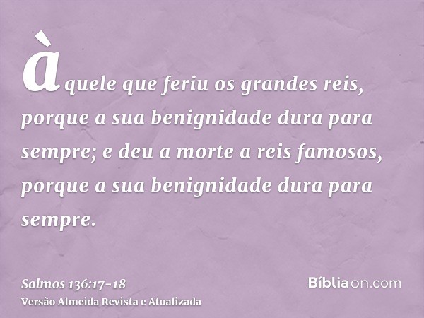 àquele que feriu os grandes reis, porque a sua benignidade dura para sempre;e deu a morte a reis famosos, porque a sua benignidade dura para sempre.