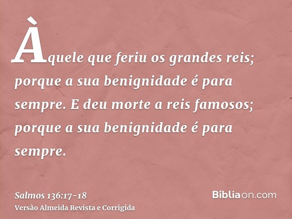 Àquele que feriu os grandes reis; porque a sua benignidade é para sempre.E deu morte a reis famosos; porque a sua benignidade é para sempre.