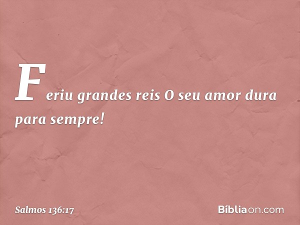 Feriu grandes reis
O seu amor dura para sempre! -- Salmo 136:17