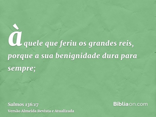 àquele que feriu os grandes reis, porque a sua benignidade dura para sempre;