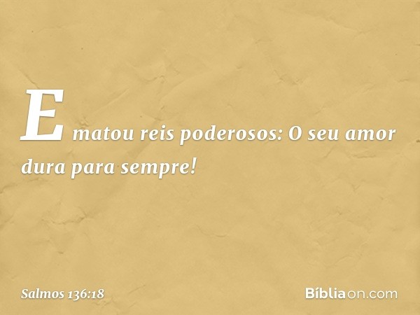 E matou reis poderosos:
O seu amor dura para sempre! -- Salmo 136:18