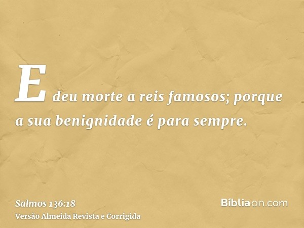E deu morte a reis famosos; porque a sua benignidade é para sempre.