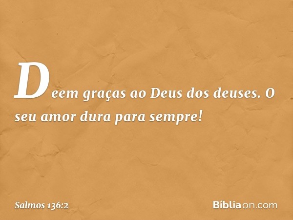 Deem graças ao Deus dos deuses.
O seu amor dura para sempre! -- Salmo 136:2