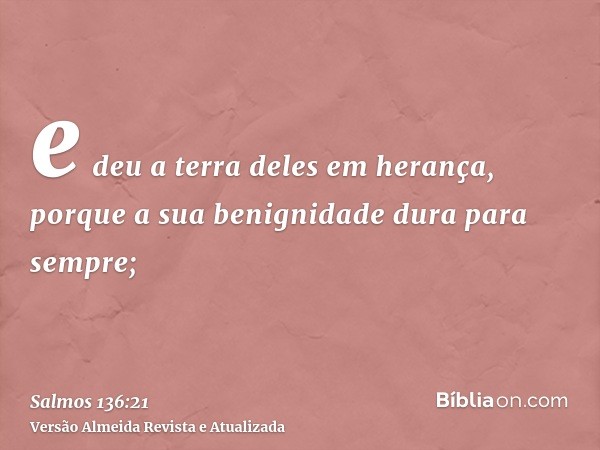 e deu a terra deles em herança, porque a sua benignidade dura para sempre;