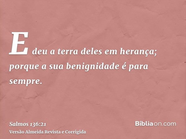E deu a terra deles em herança; porque a sua benignidade é para sempre.
