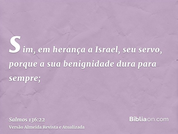 sim, em herança a Israel, seu servo, porque a sua benignidade dura para sempre;