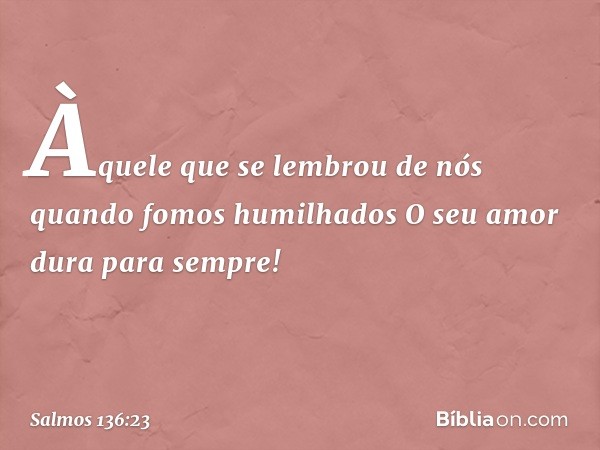 Àquele que se lembrou de nós
quando fomos humilhados
O seu amor dura para sempre! -- Salmo 136:23