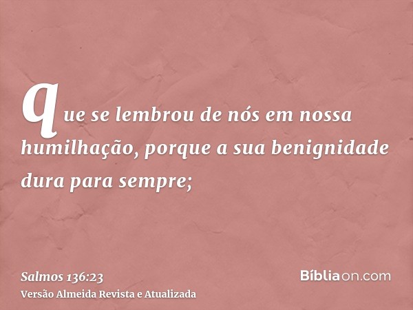 que se lembrou de nós em nossa humilhação, porque a sua benignidade dura para sempre;