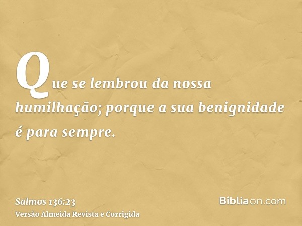 Que se lembrou da nossa humilhação; porque a sua benignidade é para sempre.