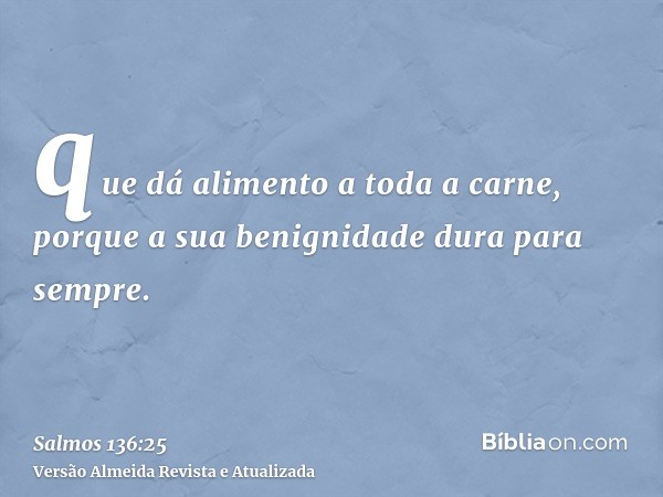 que dá alimento a toda a carne, porque a sua benignidade dura para sempre.