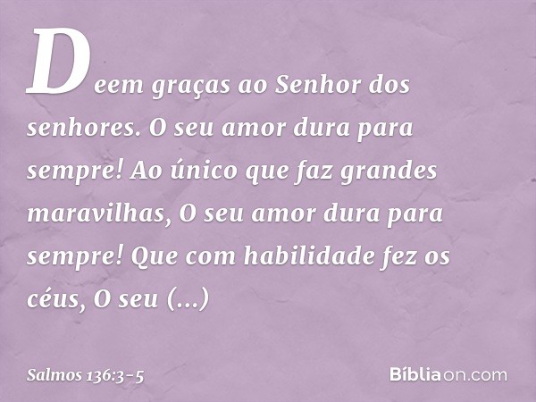 Deem graças ao Senhor dos senhores.
O seu amor dura para sempre! Ao único que faz grandes maravilhas,
O seu amor dura para sempre! Que com habilidade fez os céu