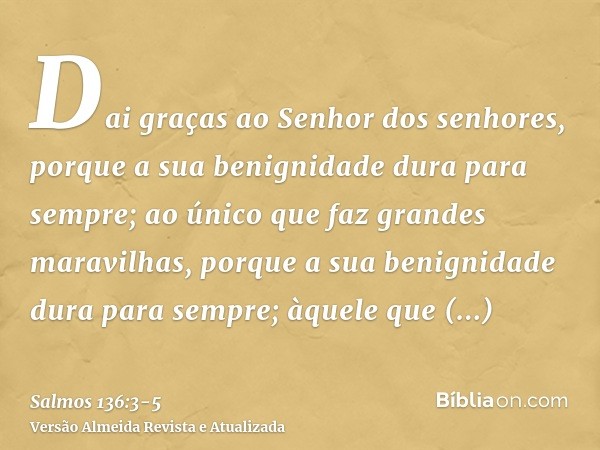 Dai graças ao Senhor dos senhores, porque a sua benignidade dura para sempre;ao único que faz grandes maravilhas, porque a sua benignidade dura para sempre;àque