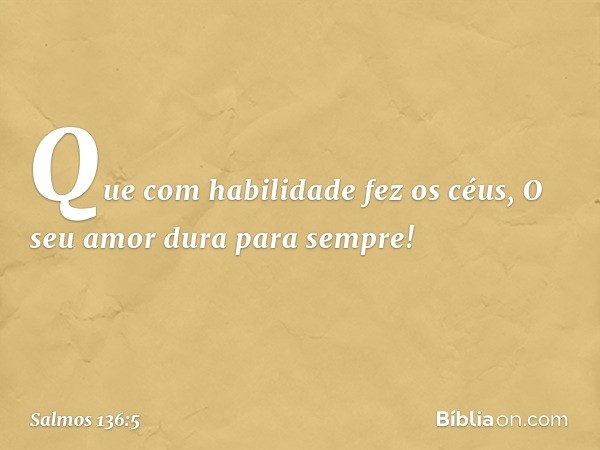 Que com habilidade fez os céus,
O seu amor dura para sempre! -- Salmo 136:5