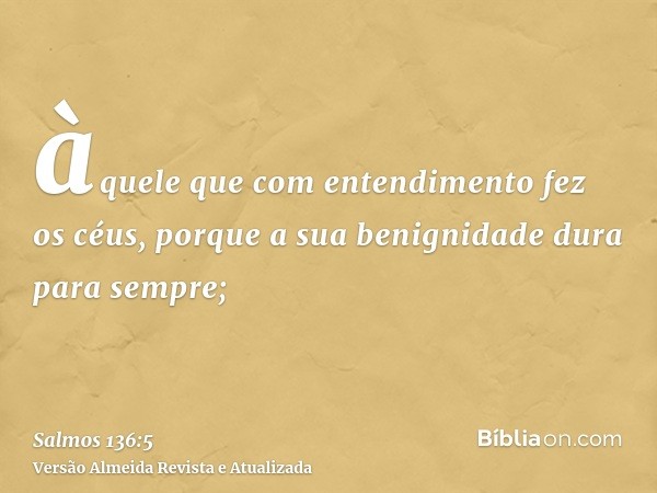 àquele que com entendimento fez os céus, porque a sua benignidade dura para sempre;