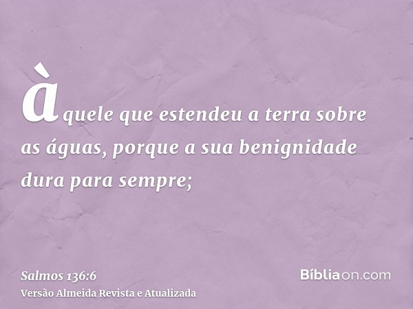 àquele que estendeu a terra sobre as águas, porque a sua benignidade dura para sempre;