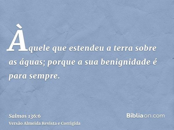 Àquele que estendeu a terra sobre as águas; porque a sua benignidade é para sempre.