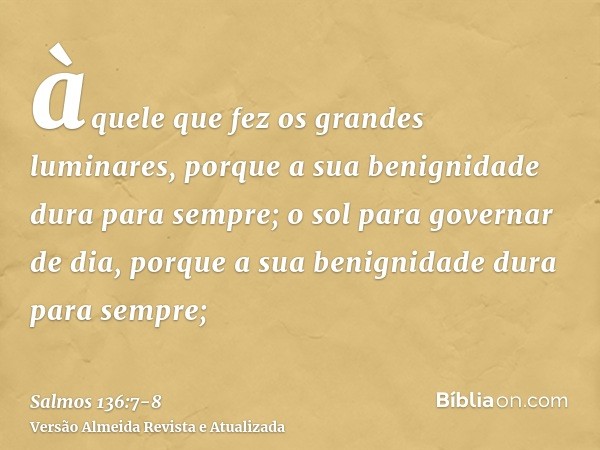 àquele que fez os grandes luminares, porque a sua benignidade dura para sempre;o sol para governar de dia, porque a sua benignidade dura para sempre;