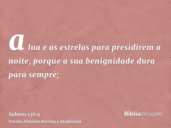 a lua e as estrelas para presidirem a noite, porque a sua benignidade dura para sempre;