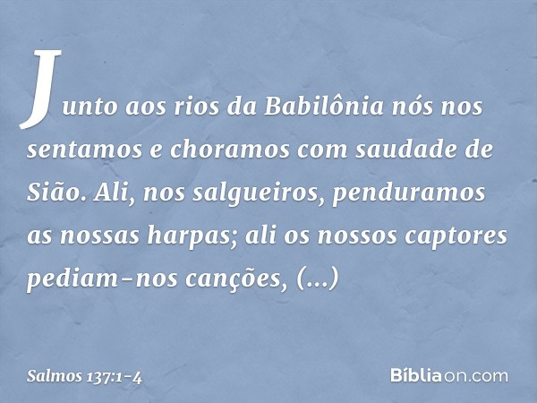 Junto aos rios da Babilônia
nós nos sentamos e choramos
com saudade de Sião. Ali, nos salgueiros,
penduramos as nossas harpas; ali os nossos captores pediam-nos