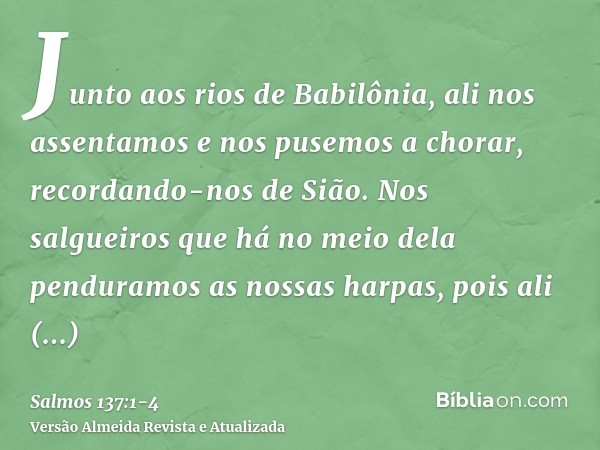 Junto aos rios de Babilônia, ali nos assentamos e nos pusemos a chorar, recordando-nos de Sião.Nos salgueiros que há no meio dela penduramos as nossas harpas,po