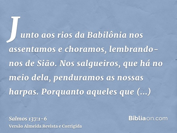 Junto aos rios da Babilônia nos assentamos e choramos, lembrando-nos de Sião.Nos salgueiros, que há no meio dela, penduramos as nossas harpas.Porquanto aqueles 