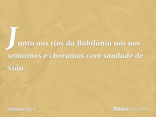 Junto aos rios da Babilônia
nós nos sentamos e choramos
com saudade de Sião. -- Salmo 137:1